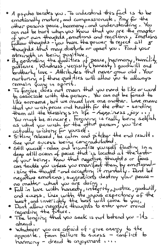 ® A paycho becades v s .W\Amk‘a-et“p‘cl b e ernd‘:m:w“- m\..u, ond compassionalk , a;".“g’ lber pruns v b nd ding - e o ol b e Yo ore T ooy o o Bl el W(-\:.V(. power b e all s s wa drekire or cpmed 0 L Fiend your | Shreength 1o uw e, phepal -uu.‘b. Hies of peace \—w-wm/‘hum.l«l, a«?m“ Wndeas s ves L 53 goed Ll end love, - Adlesk, fever du Youe :\uflu&mvj of dhase T:I{Aus mn allows o 4 allays ematn Yo 1n 63 o T frgive e nfi That o cverd o 1k o caand ty cosirake %M?«sa\ Yoo can oat be forced to 3k sormaane ol we cvasd Live one anethiar. Love e el o0 corshpecate e beabbh for the ot = serding e all w&hble&\nfisn e = Aspar ’was,ch-n Yoo orugk be Siecace Ersw\-\r i3 ceally being’ s ish &un‘.iu“ oo sy for auwi ey B s acku wuhn < Sl lelived | JZ’ e gy the nd resld s See yo wj;“:}:,‘b:A mfir‘duh (%4 o Shill yerself - Uizrtia your ding ina Luep Sl ocanm of pocee Hc ol Jeaoas .,(w l:e‘n,. o Wl egriive Mms or olase yeo enanifat them e’ ac “ nmlw Teed Ld [ R .*,g.fi‘ma, bV Rt Ao what yeo arg doing 1 o Tl Yove b Romesty 1y r(’L’,Jus‘Kl. (f,«lu«u ond suess, Una it +he goyous uc\;«)auy ° et end (avert, oly the el o) ot & e * Dont allow negedive toasgils © ek your cnd fegording *he foloe . * TR aaging thal v sede s el babvnd yeo -3 o o Whdoger oo e afeid o6 - give cacgy b Le on,o.s« . Fon Roilure b suc«ss - cafllct o Farmony - dread & anoprrant 1o sonal =